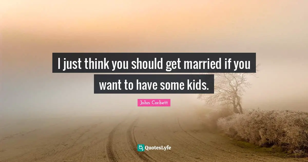I just think you should get married if you want to have some kids.