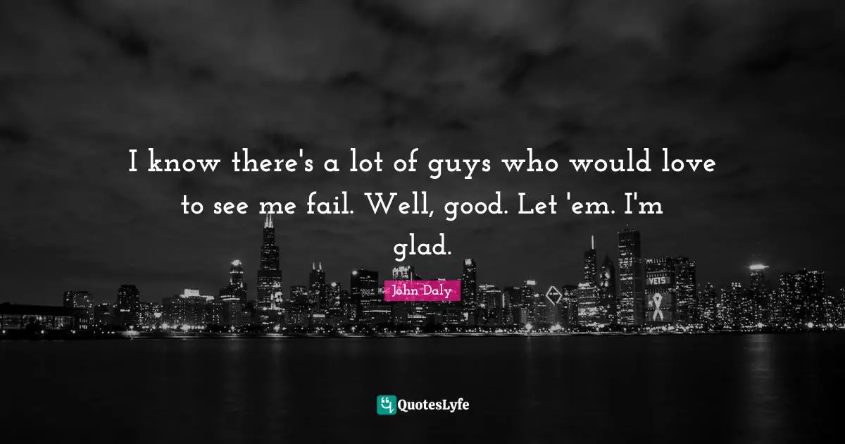 I know there's a lot of guys who would love to see me fail. Well, good. Let 'em. I'm glad.