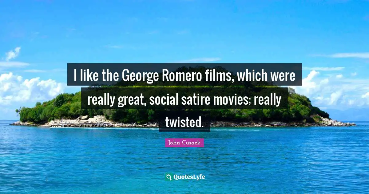 I like the George Romero films, which were really great, social satire movies; really twisted.