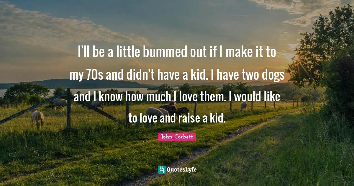 I'll be a little bummed out if I make it to my 70s and didn't have a kid. I have two dogs and I know how much I love them. I would like to love and raise a kid.
