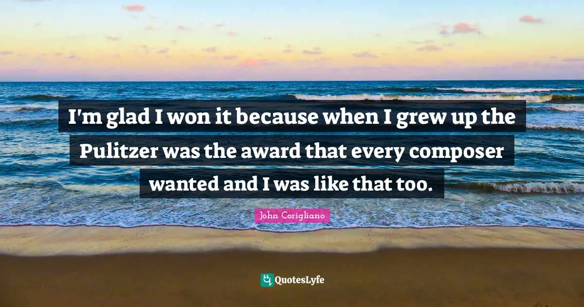 I'm glad I won it because when I grew up the Pulitzer was the award that every composer wanted and I was like that too.