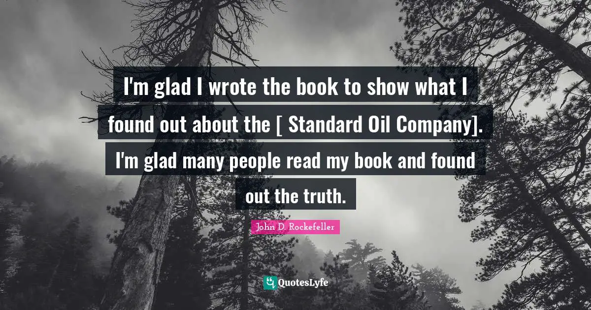 I'm glad I wrote the book to show what I found out about the [ Standard Oil Company]. I'm glad many people read my book and found out the truth.