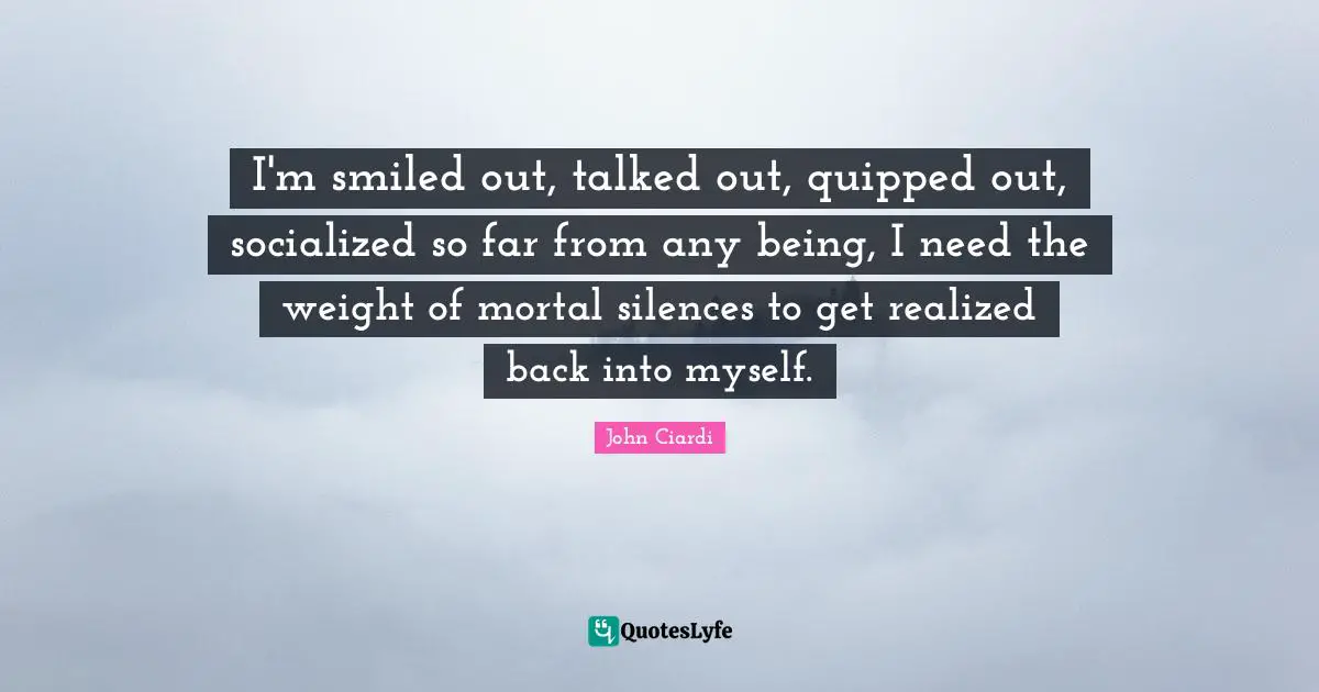I'm smiled out, talked out, quipped out, socialized so far from any being, I need the weight of mortal silences to get realized back into myself.
