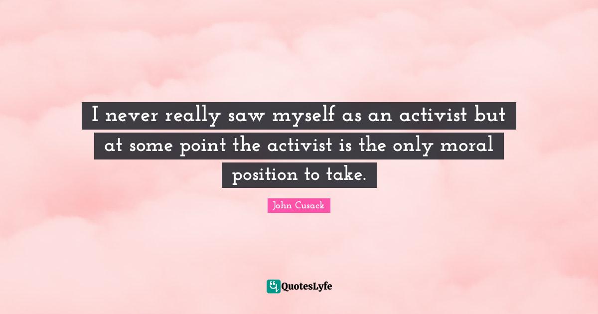 I never really saw myself as an activist but at some point the activist is the only moral position to take.