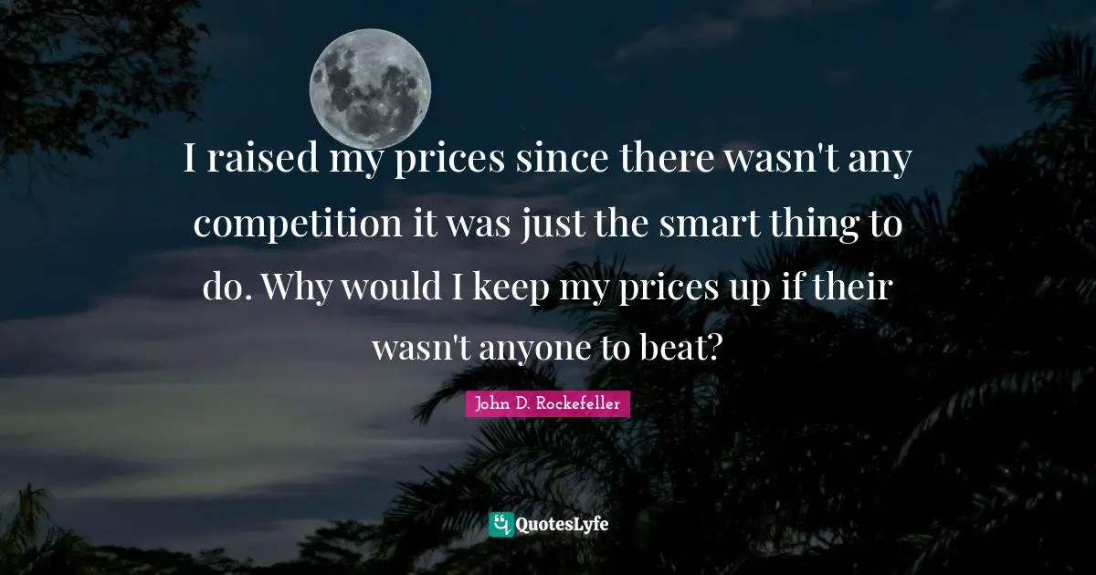 John D. Rockefeller Quotes: "I raised my prices since there wasn't any competition it was just the smart thing to do. Why would I keep my prices up if their wasn't anyone to beat?"