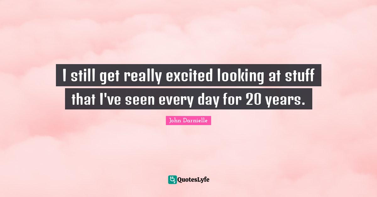 I still get really excited looking at stuff that I've seen every day for 20 years.