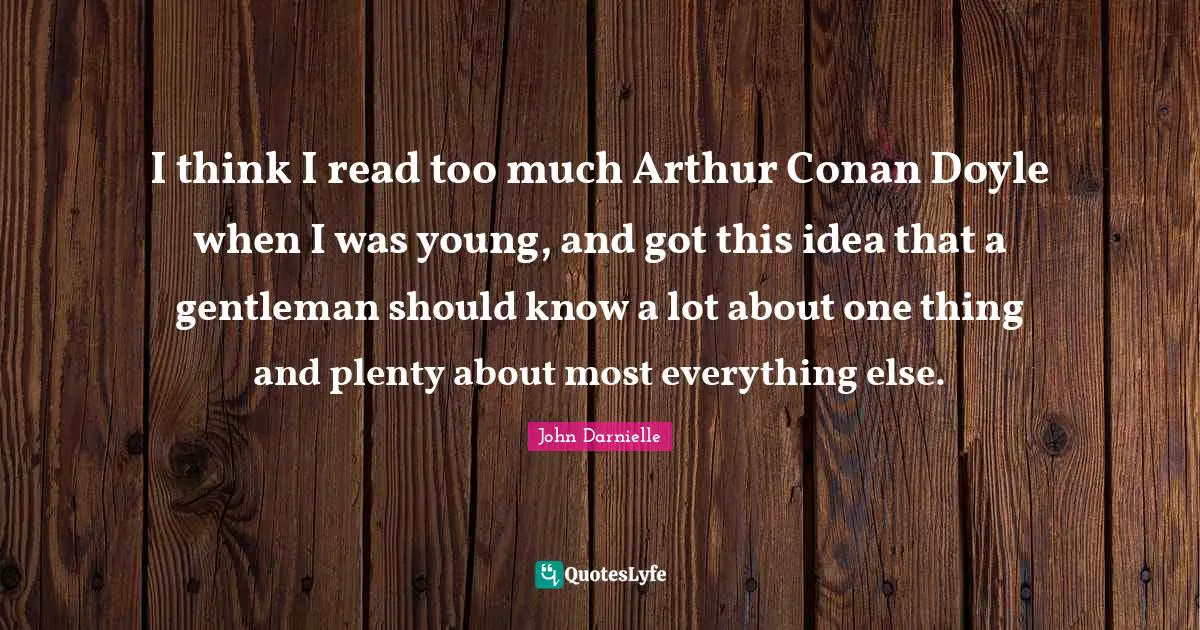 Arthur Quotes: "I think I read too much Arthur Conan Doyle when I was young, and got this idea that a gentleman should know a lot about one thing and plenty about most everything else."