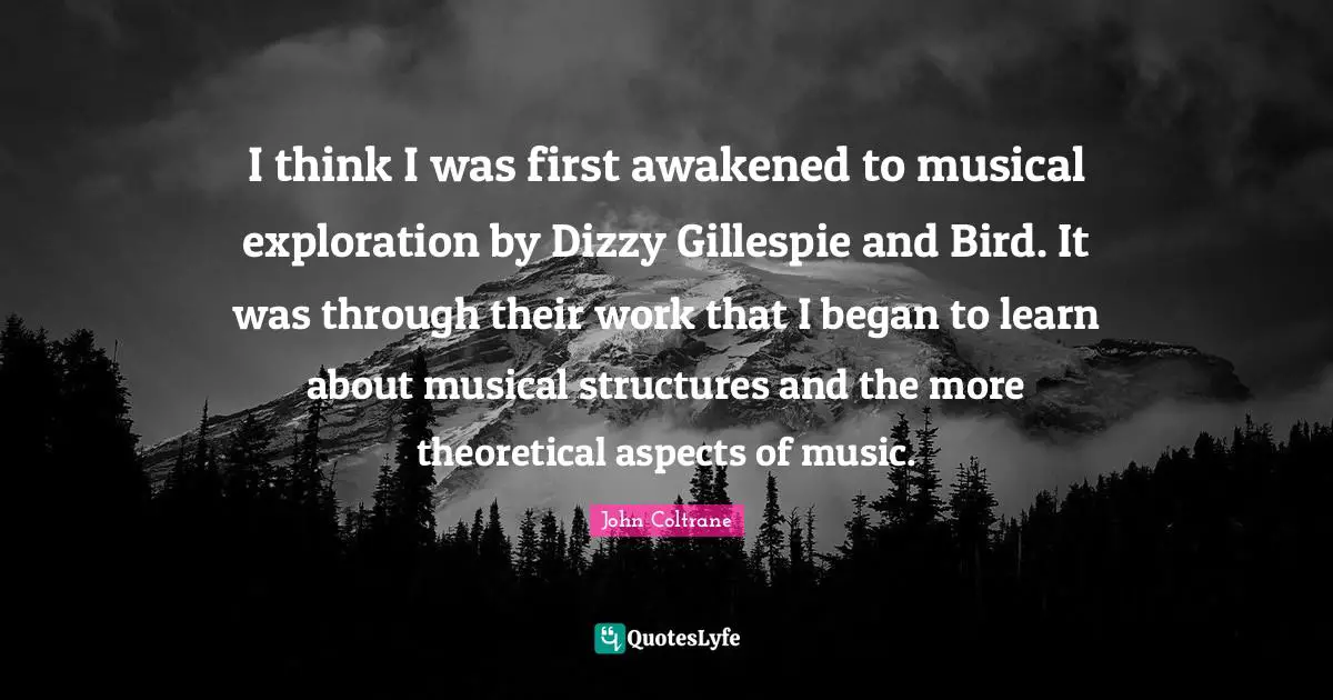 I think I was first awakened to musical exploration by Dizzy Gillespie and Bird. It was through their work that I began to learn about musical structures and the more theoretical aspects of music.