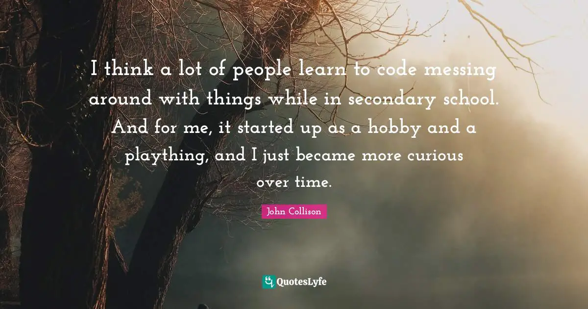 I think a lot of people learn to code messing around with things while in secondary school. And for me, it started up as a hobby and a plaything, and I just became more curious over time.