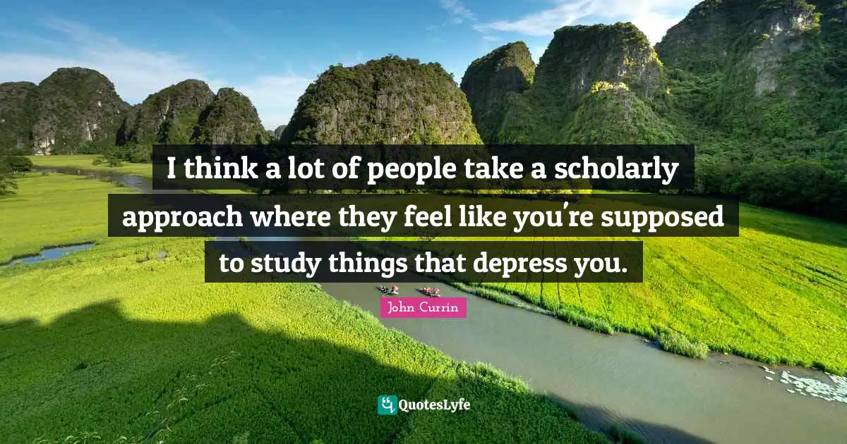 I think a lot of people take a scholarly approach where they feel like you're supposed to study things that depress you.