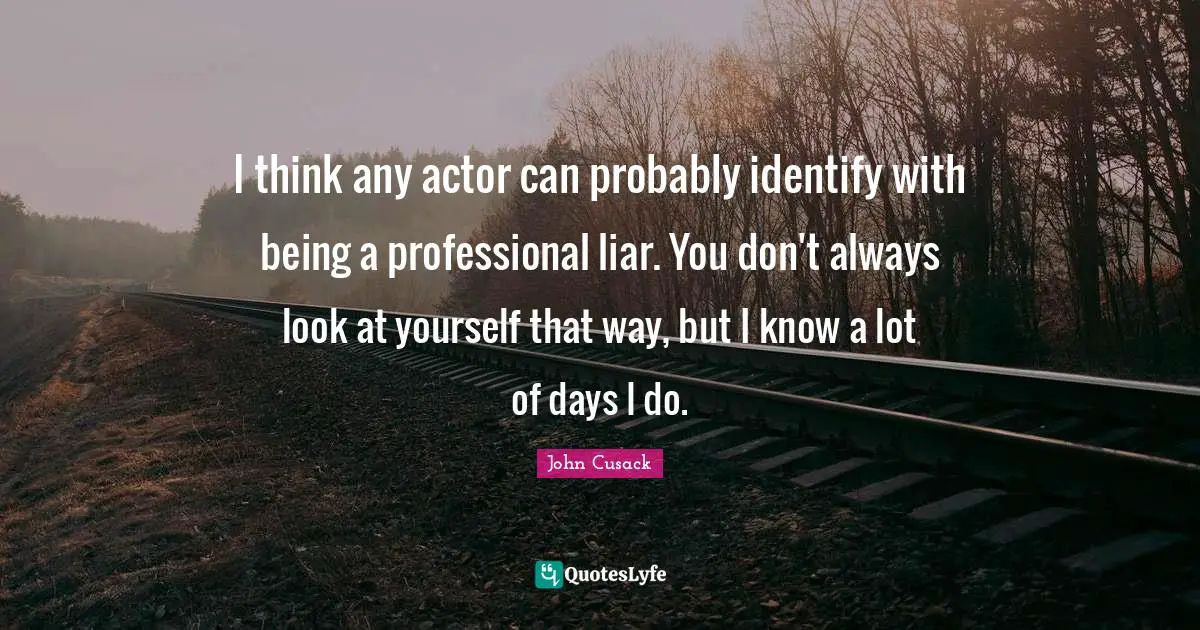 I think any actor can probably identify with being a professional liar. You don't always look at yourself that way, but I know a lot of days I do.