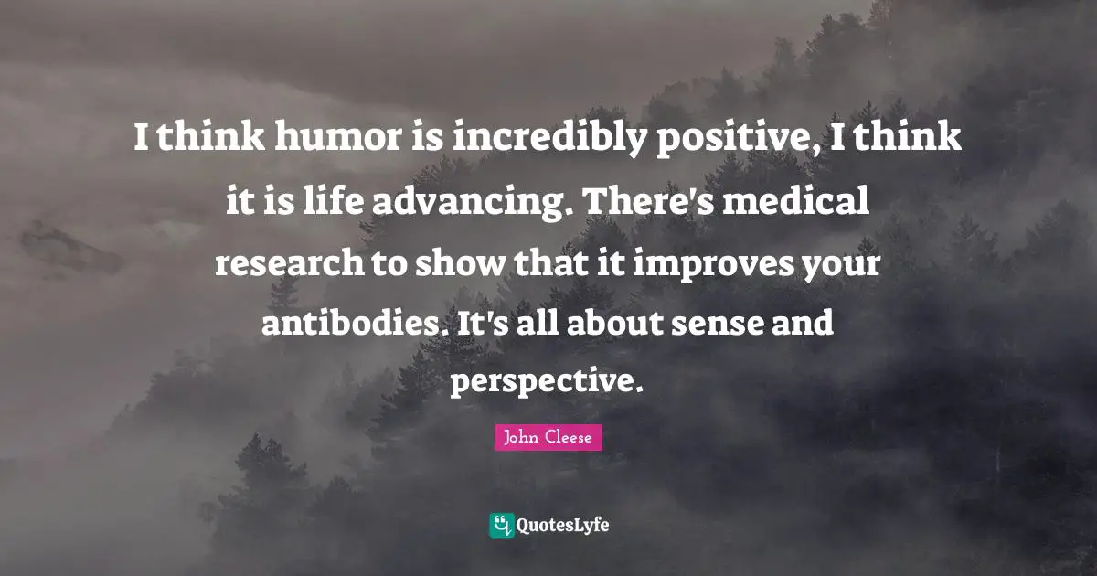 I think humor is incredibly positive, I think it is life advancing. There's medical research to show that it improves your antibodies. It's all about sense and perspective.