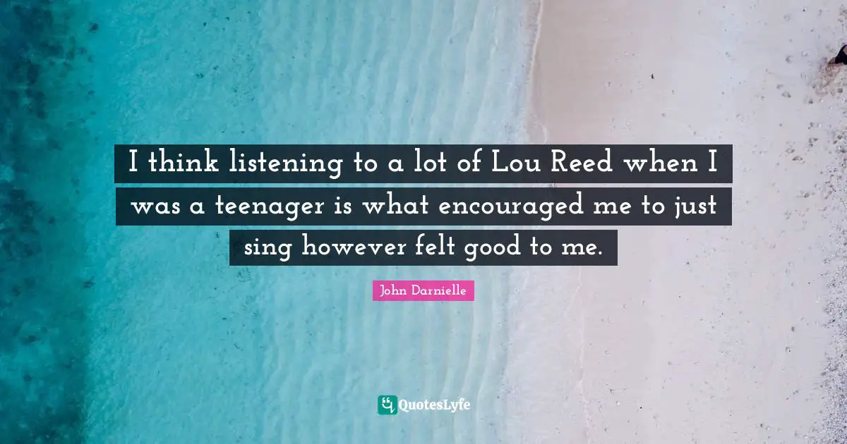 I think listening to a lot of Lou Reed when I was a teenager is what encouraged me to just sing however felt good to me.