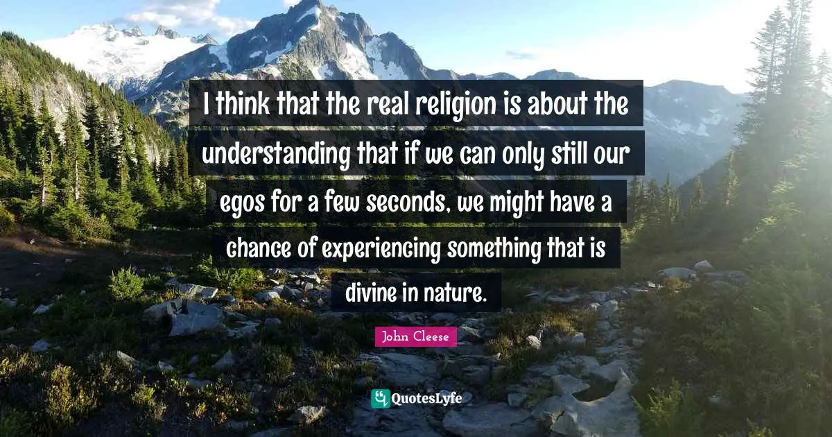 I think that the real religion is about the understanding that if we can only still our egos for a few seconds, we might have a chance of experiencing something that is divine in nature.
