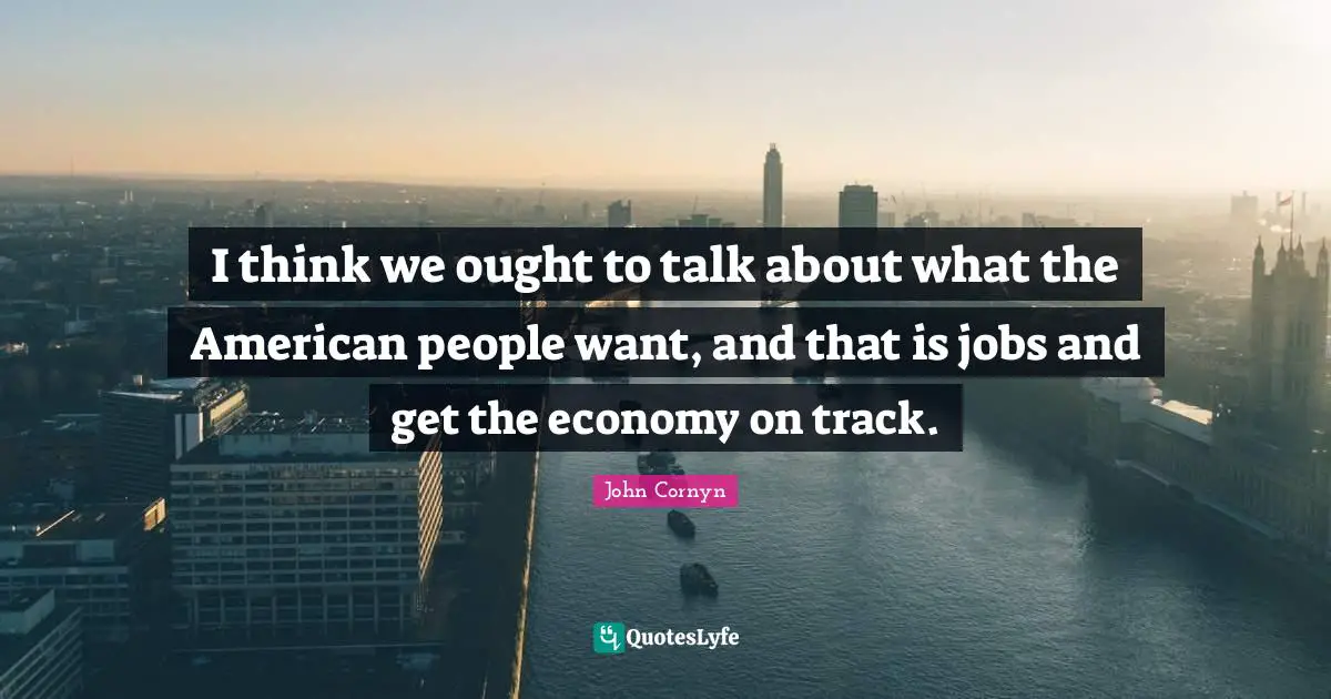 John Cornyn Quotes: "I think we ought to talk about what the American people want, and that is jobs and get the economy on track."