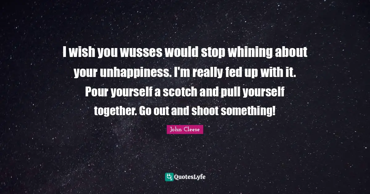 I wish you wusses would stop whining about your unhappiness. I'm really fed up with it. Pour yourself a scotch and pull yourself together. Go out and shoot something!