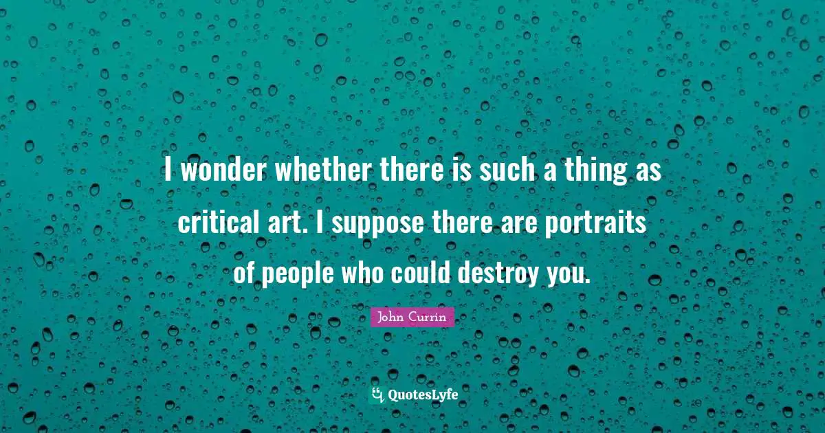 I wonder whether there is such a thing as critical art. I suppose there are portraits of people who could destroy you.