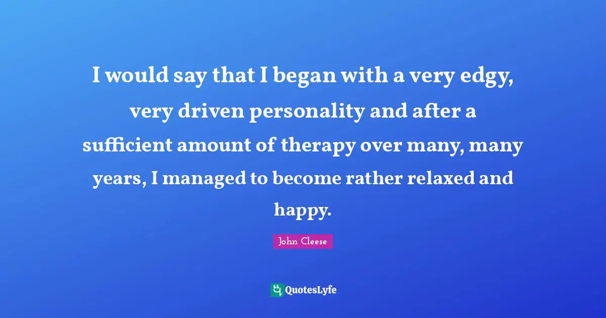 I would say that I began with a very edgy, very driven personality and after a sufficient amount of therapy over many, many years, I managed to become rather relaxed and happy.