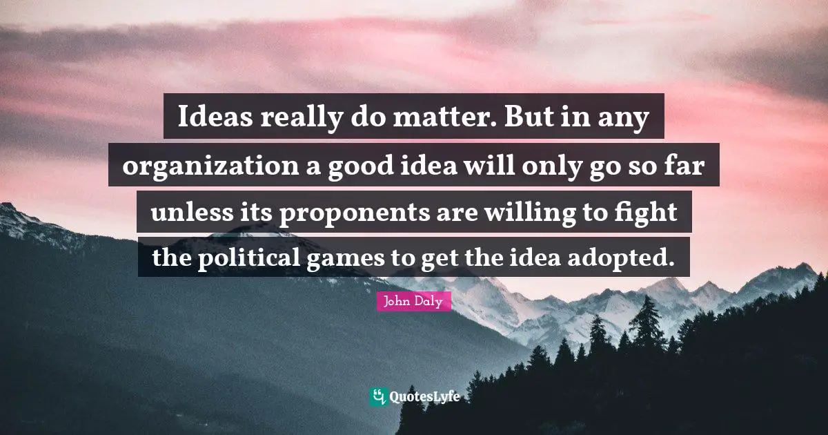 Ideas really do matter. But in any organization a good idea will only go so far unless its proponents are willing to fight the political games to get the idea adopted.