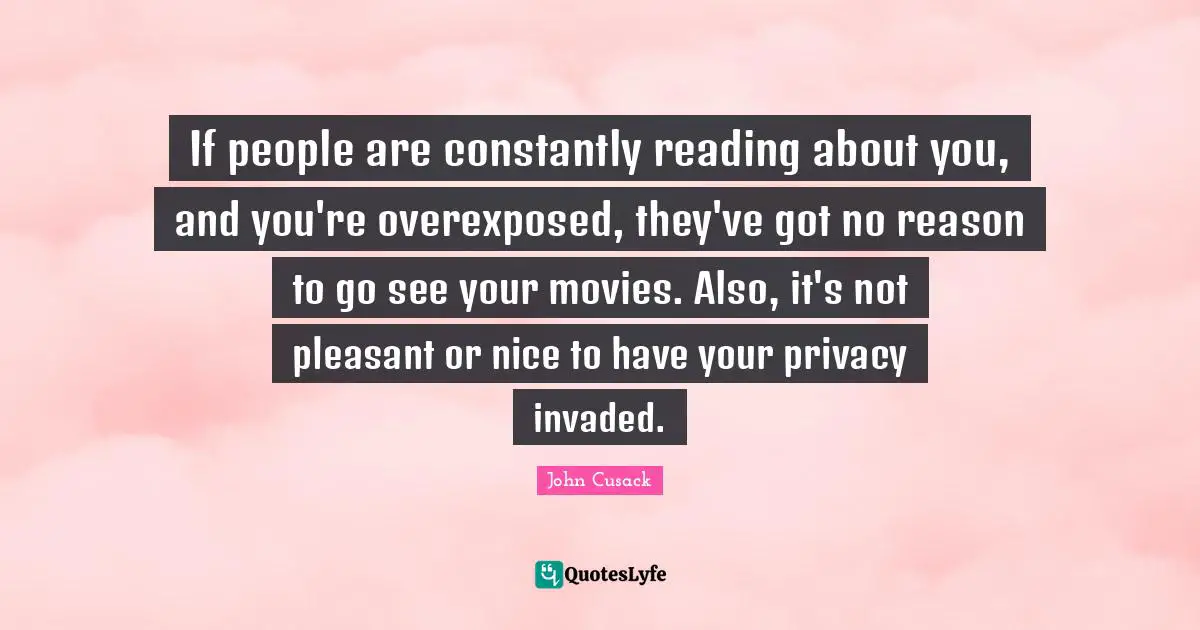 If people are constantly reading about you, and you're overexposed, they've got no reason to go see your movies. Also, it's not pleasant or nice to have your privacy invaded.