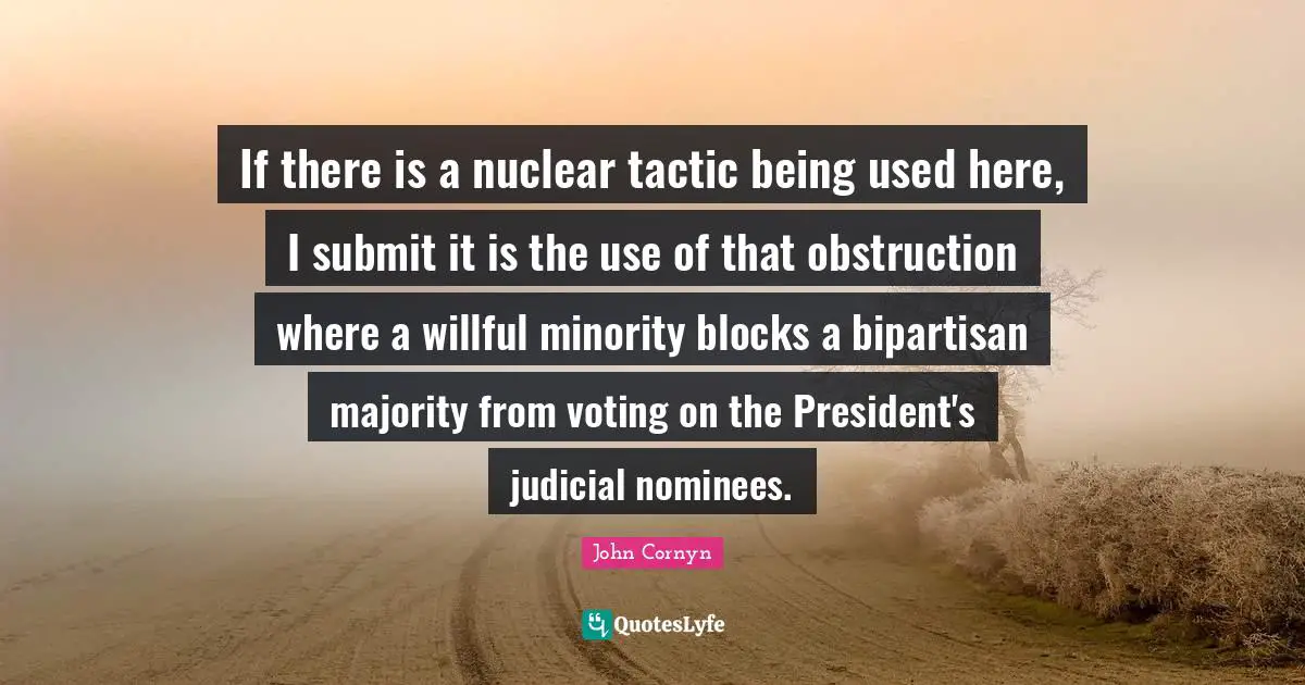 John Cornyn Quotes: "If there is a nuclear tactic being used here, I submit it is the use of that obstruction where a willful minority blocks a bipartisan majority from voting on the President's judicial nominees."