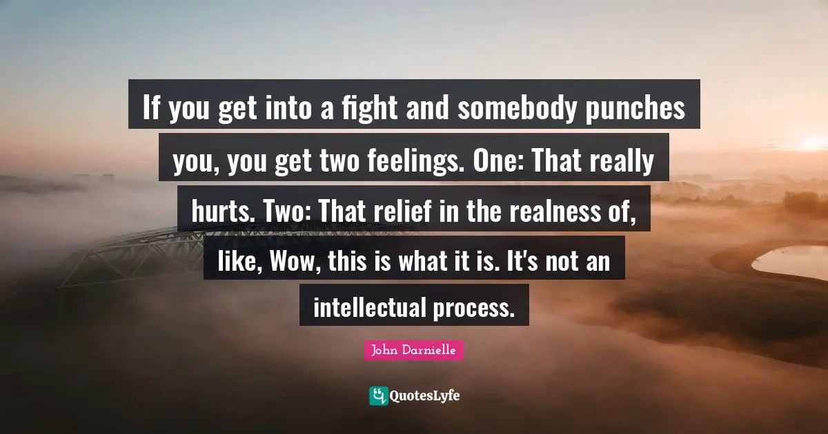 If you get into a fight and somebody punches you, you get two feelings. One: That really hurts. Two: That relief in the realness of, like, Wow, this is what it is. It's not an intellectual process.
