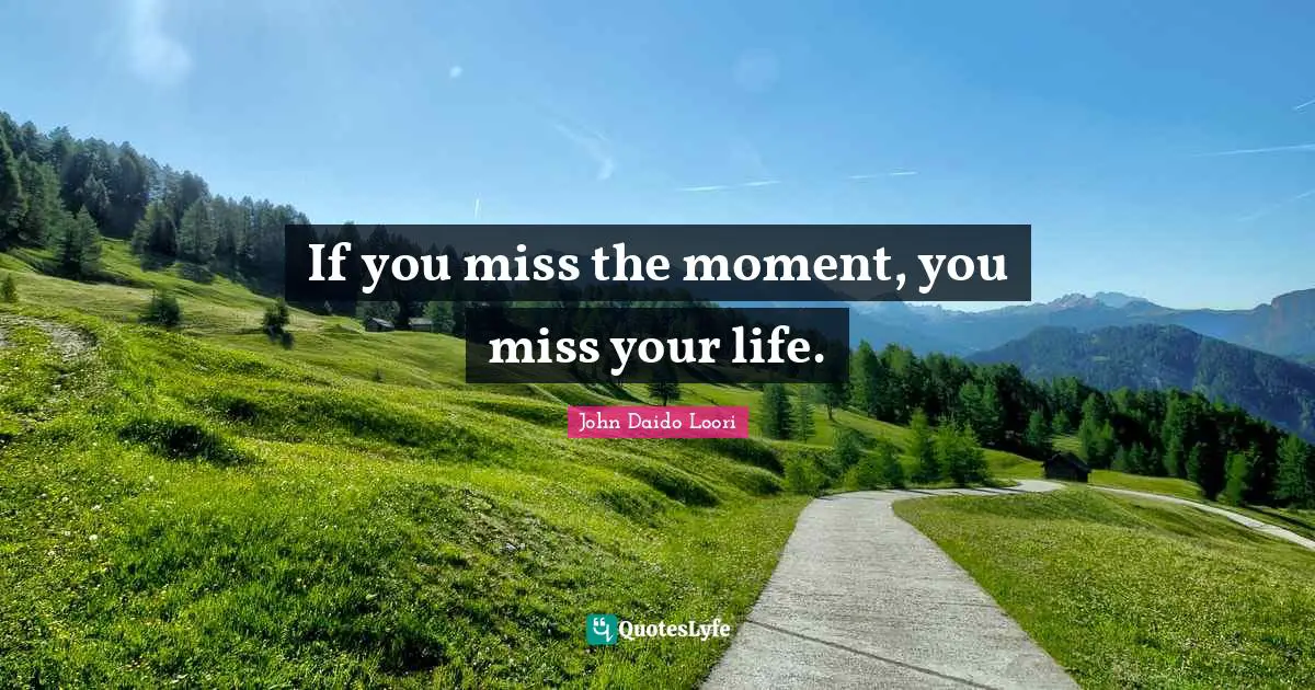 If you miss the moment, you miss your life.