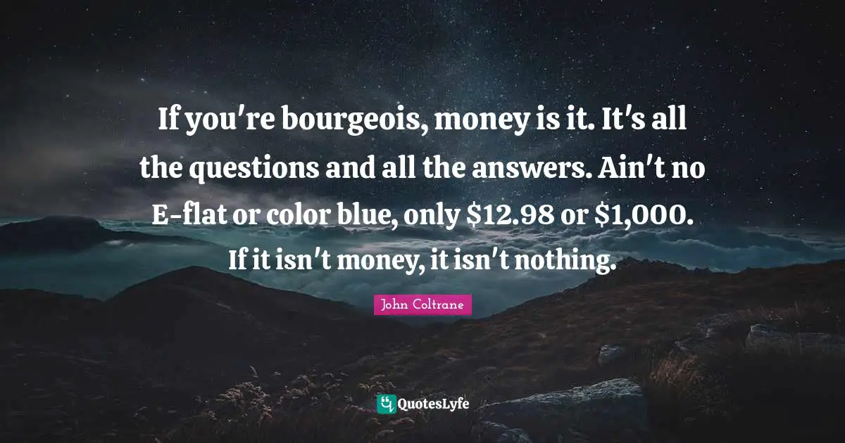 If you're bourgeois, money is it. It's all the questions and all the answers. Ain't no E-flat or color blue, only $12.98 or $1,000. If it isn't money, it isn't nothing.