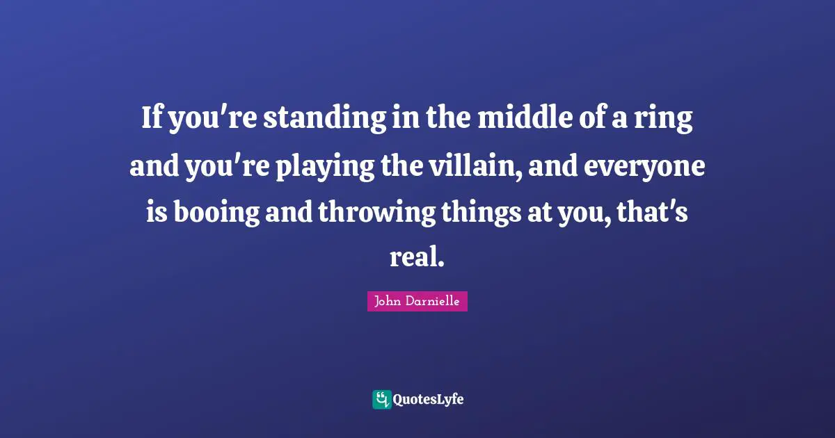 If you're standing in the middle of a ring and you're playing the villain, and everyone is booing and throwing things at you, that's real.