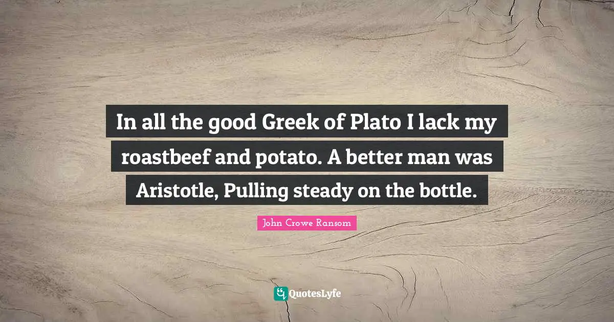 In all the good Greek of Plato I lack my roastbeef and potato. A better man was Aristotle, Pulling steady on the bottle.