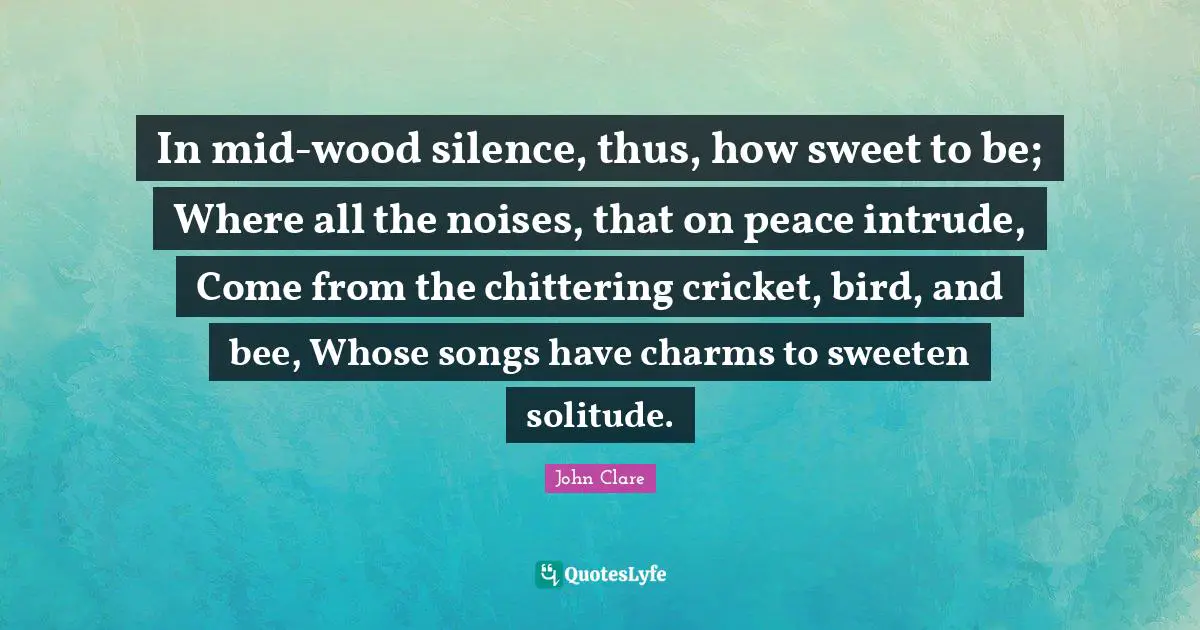 In mid-wood silence, thus, how sweet to be; Where all the noises, that on peace intrude, Come from the chittering cricket, bird, and bee, Whose songs have charms to sweeten solitude.