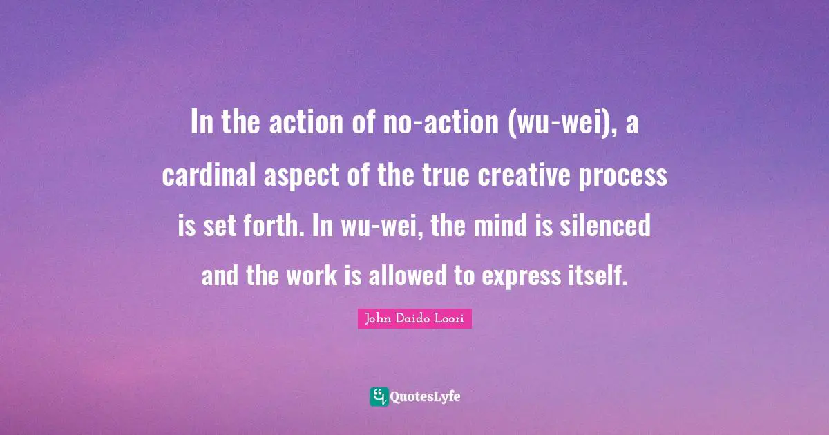 In the action of no-action (wu-wei), a cardinal aspect of the true creative process is set forth. In wu-wei, the mind is silenced and the work is allowed to express itself.