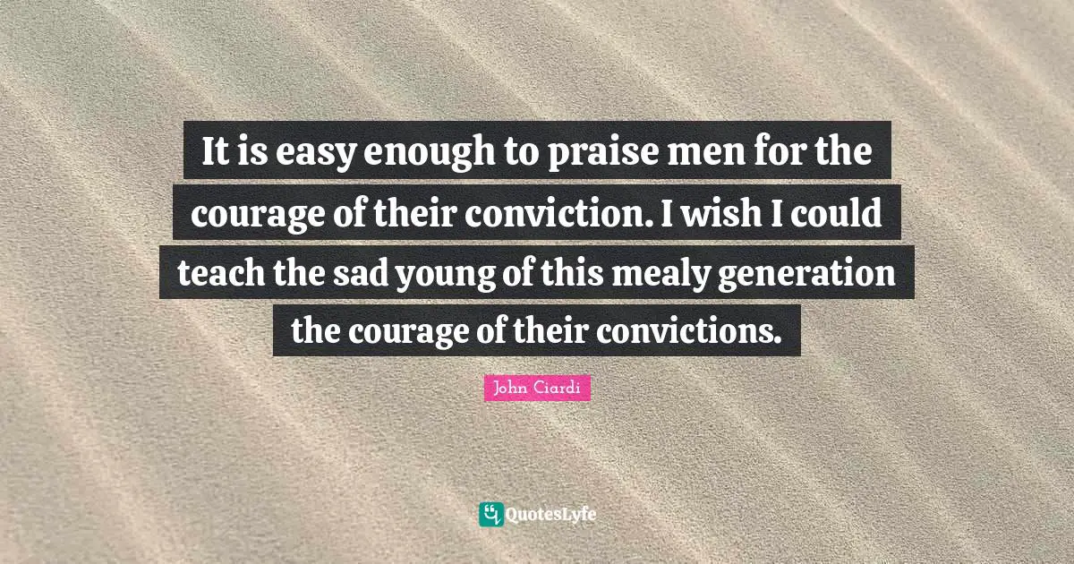 It is easy enough to praise men for the courage of their conviction. I wish I could teach the sad young of this mealy generation the courage of their convictions.