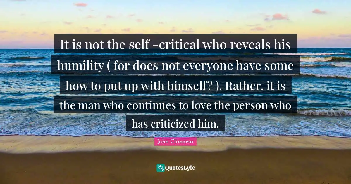 It is not the self -critical who reveals his humility ( for does not everyone have some how to put up with himself? ). Rather, it is the man who continues to love the person who has criticized him.