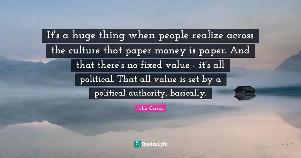 It's a huge thing when people realize across the culture that paper money is paper. And that there's no fixed value - it's all political. That all value is set by a political authority, basically.