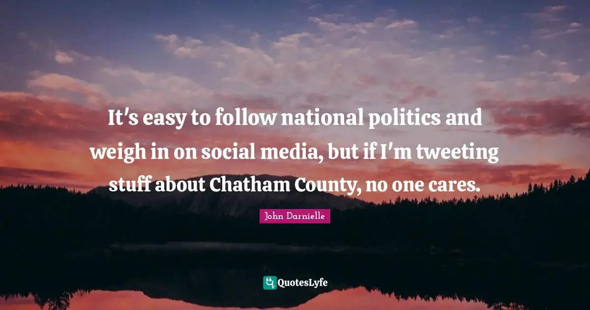 It's easy to follow national politics and weigh in on social media, but if I'm tweeting stuff about Chatham County, no one cares.