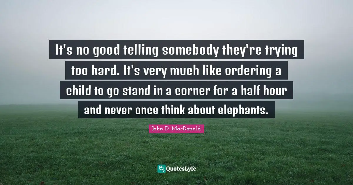 It's no good telling somebody they're trying too hard. It's very much like ordering a child to go stand in a corner for a half hour and never once think about elephants.