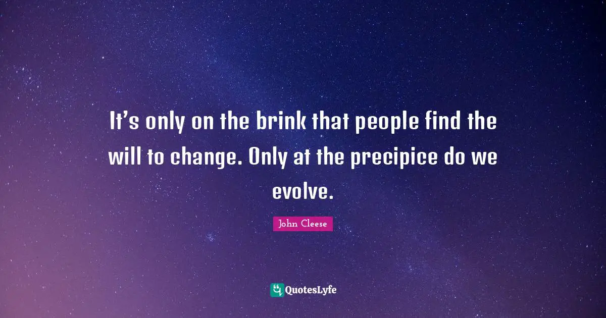 It’s only on the brink that people find the will to change. Only at the precipice do we evolve.