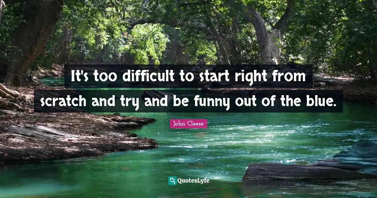 It's too difficult to start right from scratch and try and be funny out of the blue.