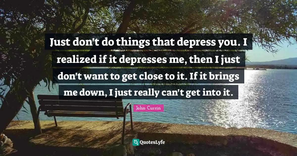 Just don't do things that depress you. I realized if it depresses me, then I just don't want to get close to it. If it brings me down, I just really can't get into it.