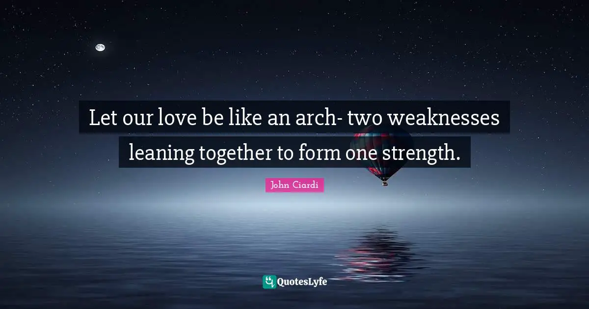 Let our love be like an arch- two weaknesses leaning together to form one strength.
