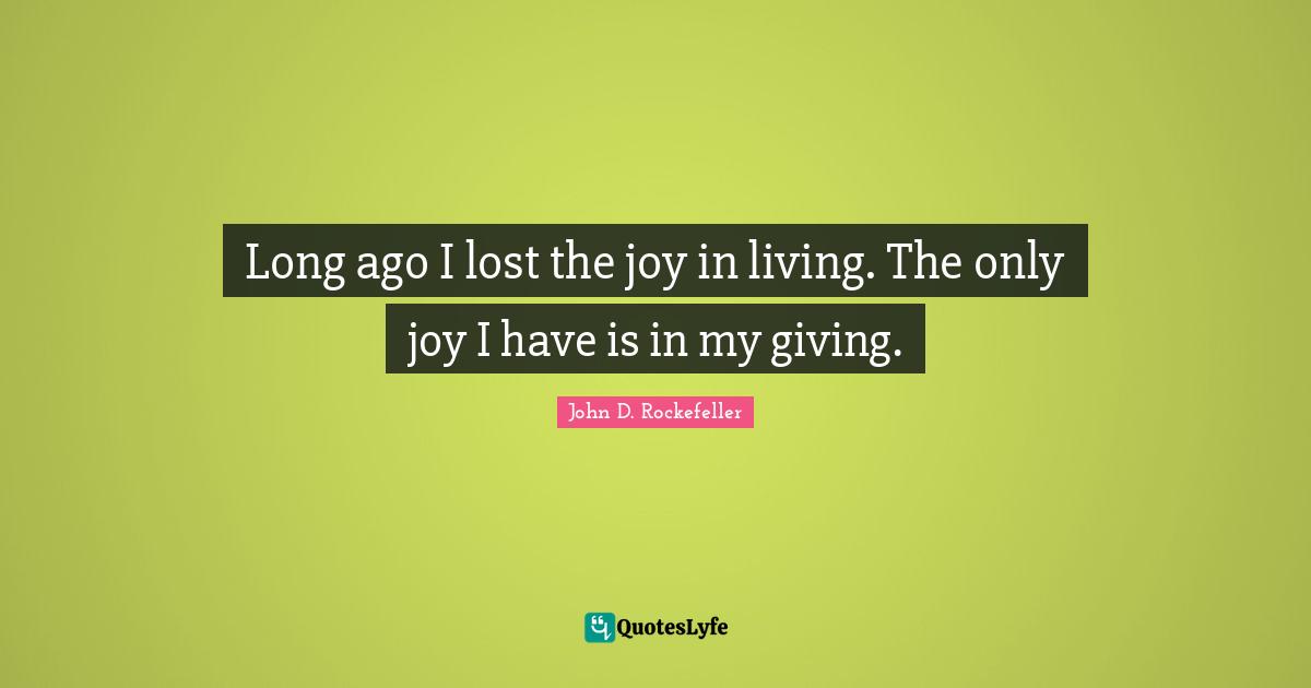 Long ago I lost the joy in living. The only joy I have is in my giving.