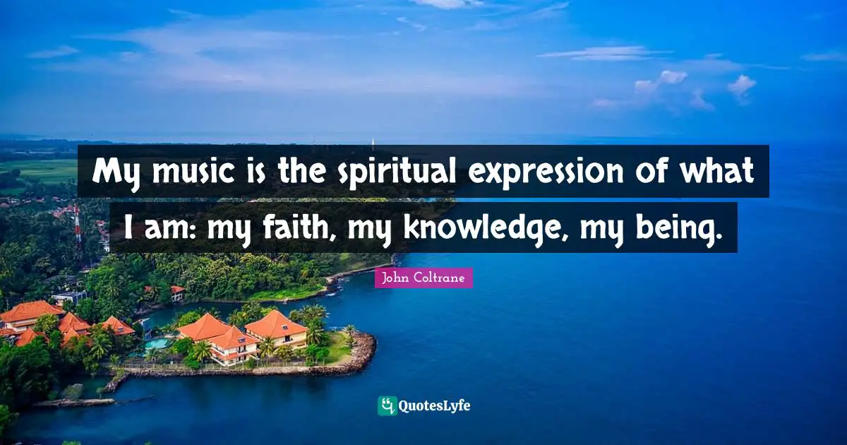 My music is the spiritual expression of what I am: my faith, my knowledge, my being.
