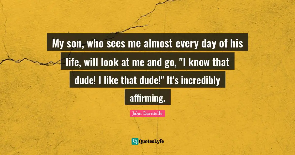 My son, who sees me almost every day of his life, will look at me and go, "I know that dude! I like that dude!" It's incredibly affirming.