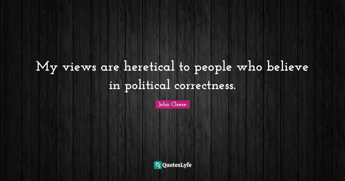 My views are heretical to people who believe in political correctness.