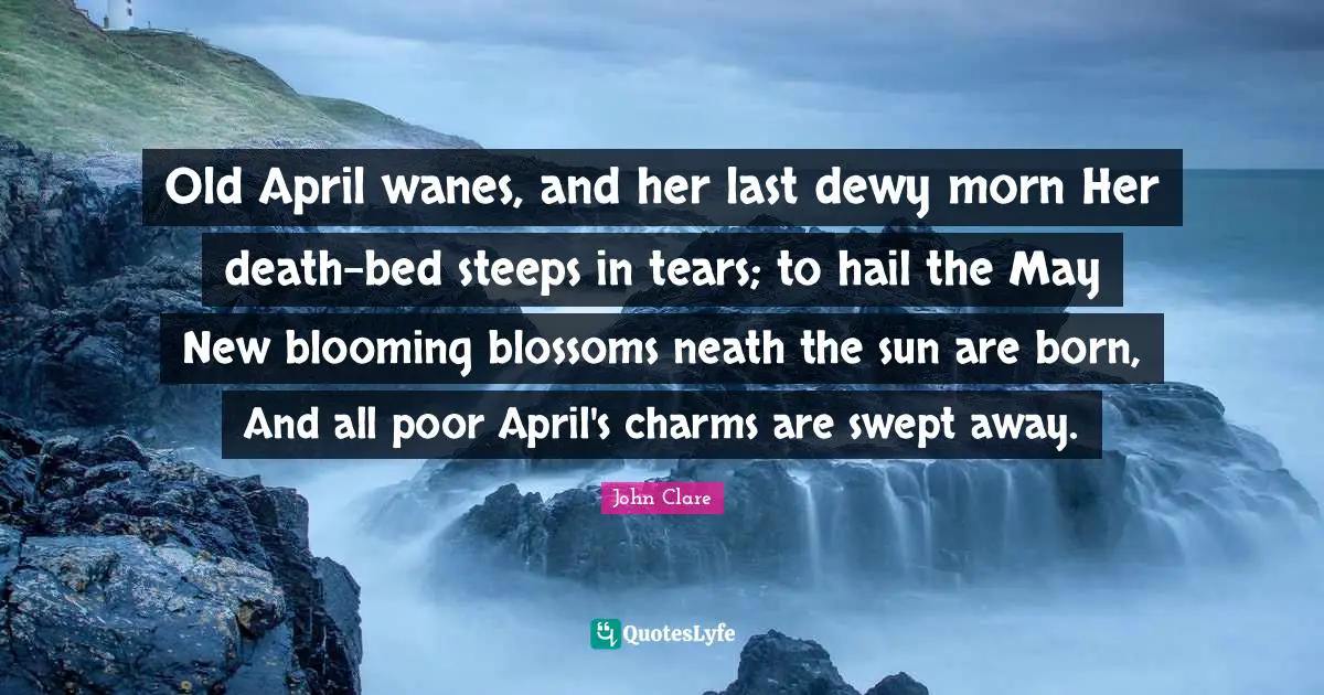 Old April wanes, and her last dewy morn Her death-bed steeps in tears; to hail the May New blooming blossoms neath the sun are born, And all poor April's charms are swept away.