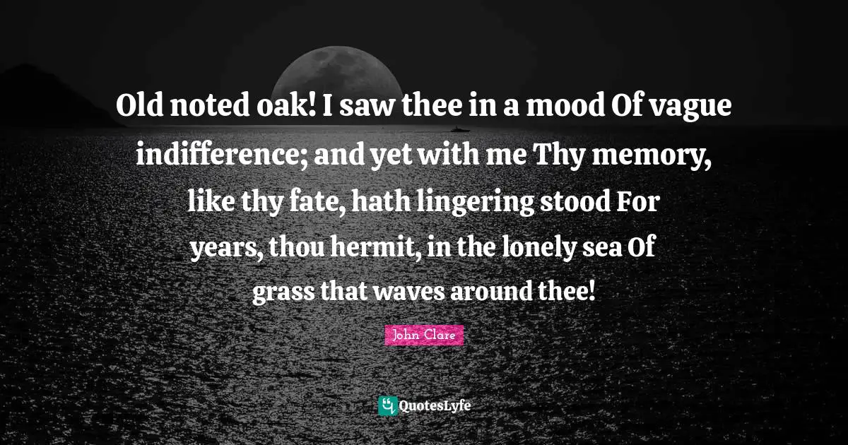 Lingering Quotes: "Old noted oak! I saw thee in a mood Of vague indifference; and yet with me Thy memory, like thy fate, hath lingering stood For years, thou hermit, in the lonely sea Of grass that waves around thee!"