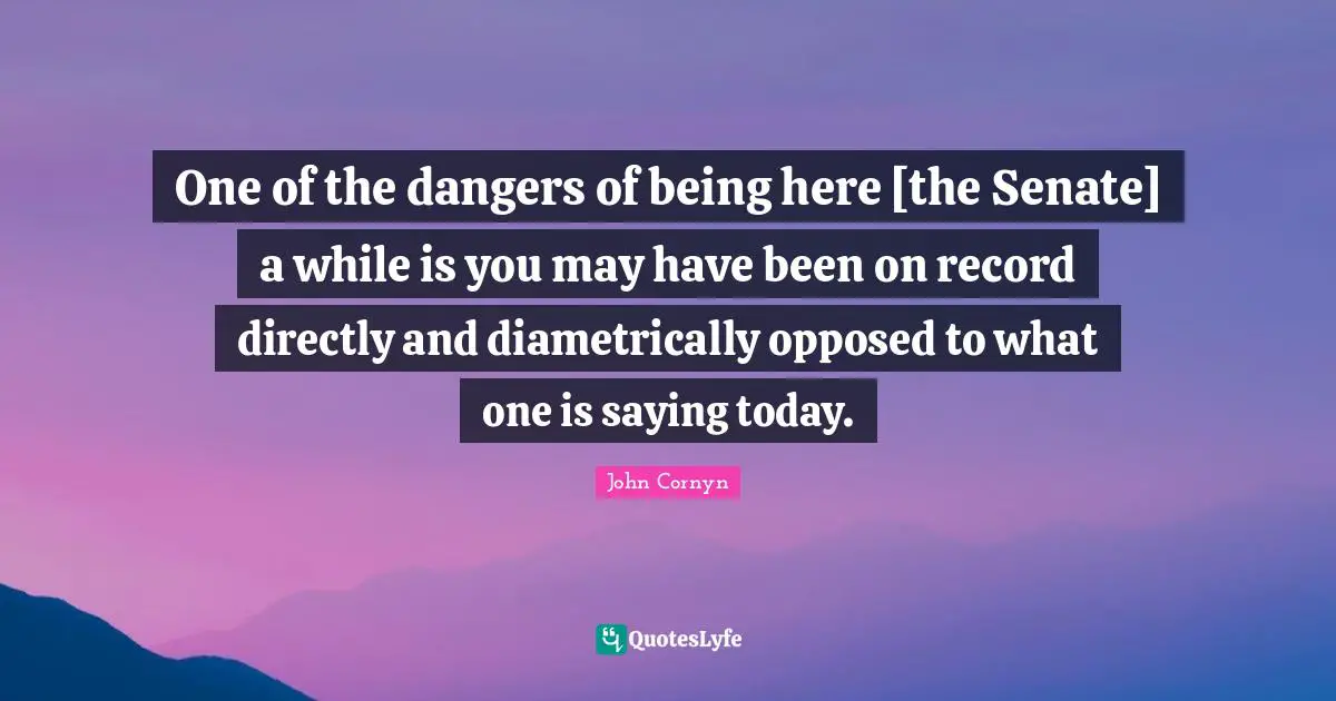 John Cornyn Quotes: "One of the dangers of being here [the Senate] a while is you may have been on record directly and diametrically opposed to what one is saying today."