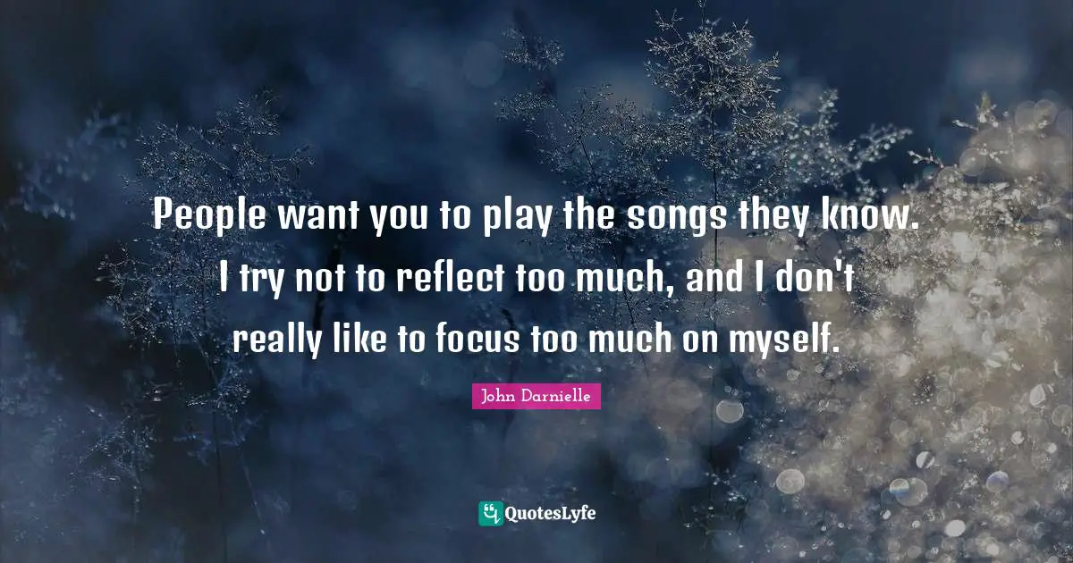 People want you to play the songs they know. I try not to reflect too much, and I don't really like to focus too much on myself.