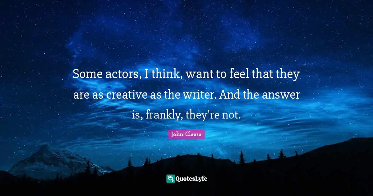 Some actors, I think, want to feel that they are as creative as the writer. And the answer is, frankly, they're not.